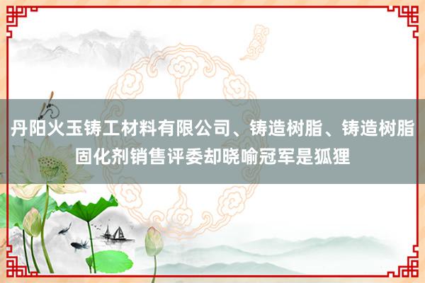 丹阳火玉铸工材料有限公司、铸造树脂、铸造树脂固化剂销售评委却晓喻冠军是狐狸