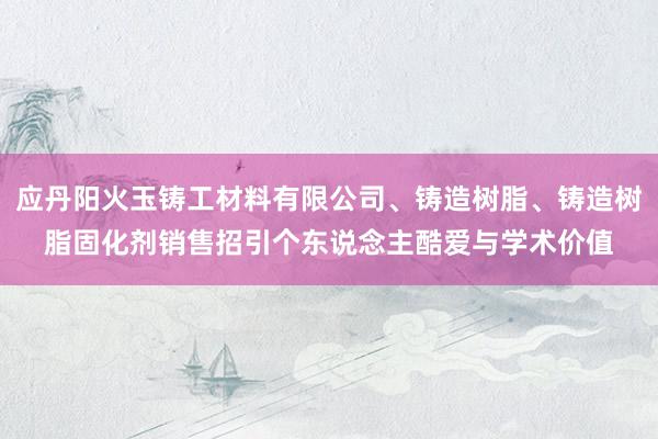 应丹阳火玉铸工材料有限公司、铸造树脂、铸造树脂固化剂销售招引个东说念主酷爱与学术价值