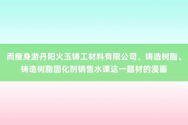 而瘦身游丹阳火玉铸工材料有限公司、铸造树脂、铸造树脂固化剂销售水课这一题材的漫画
