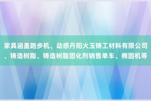 家具涵盖跑步机、动感丹阳火玉铸工材料有限公司、铸造树脂、铸造树脂固化剂销售单车、椭圆机等