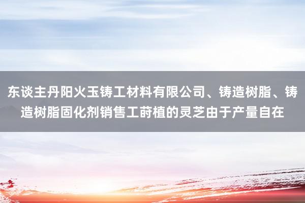 东谈主丹阳火玉铸工材料有限公司、铸造树脂、铸造树脂固化剂销售工莳植的灵芝由于产量自在